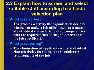2.2 Explain how to screen and select suitable staff according to a basic selection plan What is selection? The process whereby the organisation decides whether to make a job offer based on a match of individual characteristics and competencies with the requirements of the job described in the job specification What is screening? The elimination of applicants whose individual characteristics do not match the minimum requirements of the job 