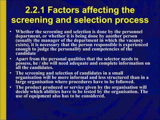 2.2.1 Factors affecting the screening and selection process Whether the screening and selection is done by the personnel department, or whether it is being done by another person (usually the manager of the department in which the vacancy exists), it is necessary that the person responsible is experienced enough to judge the personality and competencies of the candidate Apart from the personal qualities that the selector needs to possess, he / she will need adequate and complete information on all the candidates. The screening and selection of candidates in a small organisation will be more informal and less structured than in a large organisation where procedures have to be followed. The product produced or service given by the organisation will decide which abilities have to be tested by the organisation. The use of equipment also has to be considered. 