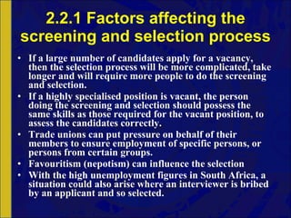 2.2.1 Factors affecting the screening and selection process If a large number of candidates apply for a vacancy, then the selection process will be more complicated, take longer and will require more people to do the screening and selection. If a highly specialised position is vacant, the person doing the screening and selection should possess the same skills as those required for the vacant position, to assess the candidates correctly. Trade unions can put pressure on behalf of their members to ensure employment of specific persons, or persons from certain groups. Favouritism (nepotism) can influence the selection With the high unemployment figures in South Africa, a situation could also arise where an interviewer is bribed by an applicant and so selected. 