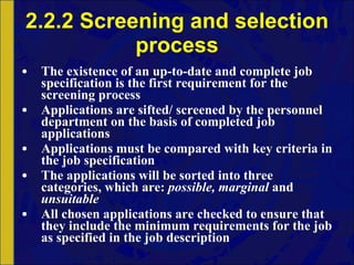 2.2.2 Screening and selection process The existence of an up-to-date and complete job specification is the first requirement for the screening process Applications are sifted/ screened by the personnel department on the basis of completed job applications Applications must be compared with key criteria in the job specification The applications will be sorted into three categories, which are:  possible, marginal  and  unsuitable All chosen applications are checked to ensure that they include the minimum requirements for the job as specified in the job description 