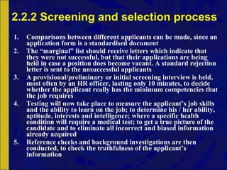 2.2.2 Screening and selection process Comparisons between different applicants can be made, since an application form is a standardised document The “marginal” list should receive letters which indicate that they were not successful, but that their applications are being held in case a position does become vacant. A standard rejection letter is sent to the unsuccessful applicants A provisional/preliminary or initial screening interview is held, most often by an HR officer, lasting only 10 minutes, to decide whether the applicant really has the minimum competencies that the job requires Testing will now take place to measure the applicant’s job skills and the ability to learn on the job; to determine his / her ability, aptitude, interests and intelligence; where a specific health condition will require a medical test; to get a true picture of the candidate and to eliminate all incorrect and biased information already acquired Reference checks and background investigations are then conducted, to check the truthfulness of the applicant’s information 