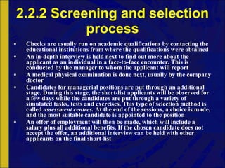 2.2.2 Screening and selection process Checks are usually run on academic qualifications by contacting the educational institutions from where the qualifications were obtained An in-depth interview is held next to find out more about the applicant as an individual in a face-to-face encounter. This is conducted by the manager to whom the applicant will report A medical physical examination is done next, usually by the company doctor Candidates for managerial positions are put through an additional stage. During this stage, the short-list applicants will be observed for a few days while the candidates are put through a variety of simulated tasks, tests and exercises. This type of selection method is called  assessment centres.  At the end of the sessions, a choice is made, and the most suitable candidate is appointed to the position An offer of employment will then be made, which will include a salary plus all additional benefits. If the chosen candidate does not accept the offer, an additional interview can be held with other applicants on the final short-list 