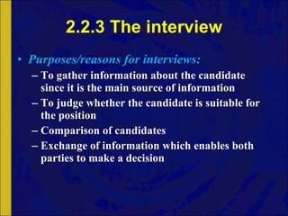 2.2.3 The interview Purposes/reasons for interviews: To gather information about the candidate since it is the main source of information To judge whether the candidate is suitable for the position Comparison of candidates Exchange of information which enables both parties to make a decision 