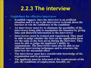 2.2.3 The interview Guidelines for effective interviews Establish rapport, since the interview is an artificial situation and it is up to the interviewer to break down the barriers to win the confidence of the candidate An interviewer must try to eliminate the possibility of the interviewee being able to manipulate the situation by giving false and distorted information to the interviewer Interviewers must be trained and experienced. They must be able to judge whether the facts on the application form are the same as the facts given during the interview. They must be able to judge the applicant’s ability to communicate. The interviewer must also be able to use different interviewing techniques and to structure the interview for maximum effect The interviewer must have considerable knowledge of the organisation and its processes The applicant must be informed of the requirements of the job, the conditions of employment, benefits, etc 