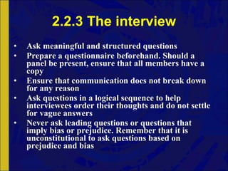 2.2.3 The interview Ask meaningful and structured questions Prepare a questionnaire beforehand. Should a panel be present, ensure that all members have a copy Ensure that communication does not break down for any reason Ask questions in a logical sequence to help interviewees order their thoughts and do not settle for vague answers Never ask leading questions or questions that imply bias or prejudice. Remember that it is unconstitutional to ask questions based on prejudice and bias 