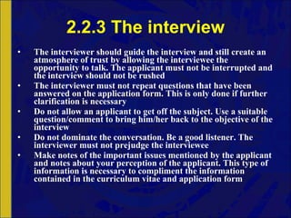 2.2.3 The interview The interviewer should guide the interview and still create an atmosphere of trust by allowing the interviewee the opportunity to talk. The applicant must not be interrupted and the interview should not be rushed The interviewer must not repeat questions that have been answered on the application form. This is only done if further clarification is necessary Do not allow an applicant to get off the subject. Use a suitable question/comment to bring him/her back to the objective of the interview Do not dominate the conversation. Be a good listener. The interviewer must not prejudge the interviewee Make notes of the important issues mentioned by the applicant and notes about your perception of the applicant. This type of information is necessary to compliment the information contained in the curriculum vitae and application form 