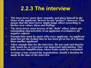 2.2.3 The interview The interviewer must show empathy and place himself in the shoes of the applicant. Beware to not “project”, however. This means that the interviewer might judge others according to his/her own values, ideas and feelings The interviewer must beware of the “halo” effect, where one outstanding characteristic of an applicant overshadows all negative aspects Enough time must be spent with every applicant. An applicant must not get the feeling that he has been given less of a chance than another applicant Allow enough time for the interview. Do not rush and thereby only touch on, or even leave out important information. This leads to over simplification, where traits could be overlooked Arrange a tour around the organisation, should a decision be made at the time of the interview 