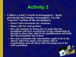 Activity 2 Collect a week’s worth of newspapers – local, provincial and Sunday newspapers. Use the “careers” section of the newspapers. Select 5 advertisements for vacancies Open a file for each position Do a job analysis by listing the (1) tasks that the incumbent will have to perform; (2) the relationship of the job to other jobs; and (3) the qualifications and skills that the incumbent has to have Do a job evaluation (the information ought to be in the advert, otherwise make a few phone calls to organisations and ask them what the going rate is for such a position) 