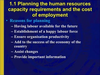 1.1 Planning the human resources capacity requirements and the cost of employment Reasons for planning Having labour available for the future Establishment of a happy labour force Ensure organisation productivity Add to the success of the economy of the country Assist changes Provide important information 