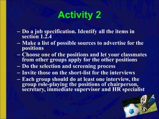 Activity 2 Do a job specification. Identify all the items in section 1.2.4 Make a list of possible sources to advertise for the positions Choose one of the positions and let your classmates from other groups apply for the other positions Do the selection and screening process Invite those on the short-list for the interviews Each group should do at least one interview, the group role-playing the positions of chairperson, secretary, immediate supervisor and HR specialist 