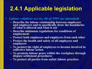 2.4.1 Applicable legislation Labour relations act no. 66 of 1995 (as amended) Describe the labour relationship between employees and employers and to specifically draw the boundaries of what is allowed and what is not Describe minimum regulations for conditions of employment Protect both employees and employers from each other Protect the health and safety of all employees and employers To protect the right of employees to become involved in collective labour action To promote labour peace within the workplace through dispute settlement procedures To protect all parties from unfair labour practices 