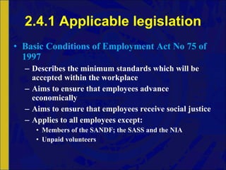 2.4.1 Applicable legislation Basic Conditions of Employment Act No 75 of 1997 Describes the minimum standards which will be accepted within the workplace Aims to ensure that employees advance economically Aims to ensure that employees receive social justice Applies to all employees except: Members of the SANDF; the SASS and the NIA Unpaid volunteers 