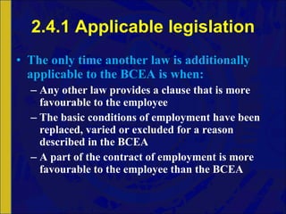 2.4.1 Applicable legislation The only time another law is additionally applicable to the BCEA is when: Any other law provides a clause that is more favourable to the employee The basic conditions of employment have been replaced, varied or excluded for a reason described in the BCEA A part of the contract of employment is more favourable to the employee than the BCEA 