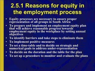2.5.1 Reasons for equity in the employment process Equity processes are necessary to ensure proper representation of all groups in South Africa To prepare and implement an employment equity plan that will achieve reasonable progress towards employment equity in the workplace by setting annual objectives To identify barriers and take steps to eliminate them To implement positive measures To set a time-table and to decide on strategic and numerical goals to address under-representation To decide on the duration and the table for the plan To set up a procedure to monitor and evaluate the plans 