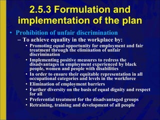 2.5.3 Formulation and implementation of the plan Prohibition of unfair discrimination To achieve equality in the workplace by: Promoting equal opportunity for employment and fair treatment through the elimination of unfair discrimination Implementing positive measures to redress the disadvantages in employment experienced by black people, women and people with disabilities In order to ensure their equitable representation in all occupational categories and levels in the workforce Elimination of employment barriers Further diversity on the basis of equal dignity and respect for all Preferential treatment for the disadvantaged groups Retraining, training and development of all people 