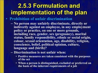 2.5.3 Formulation and implementation of the plan Prohibition of unfair discrimination No person may unfairly discriminate, directly or indirectly against an employee, in any employment policy or practice, on one or more grounds, including race, gender, sex (pregnancy), marital status, family responsibility, ethnic or social origin, colour, sexual orientation, age, disability, religion, conscience, belief, political opinion, culture, language and (birth)? Discrimination is not unfair when: Positive measures are taken consistent with the purposes of the act When a person is distinguished, excluded or preferred on the basis of the inherent requirements of a job 