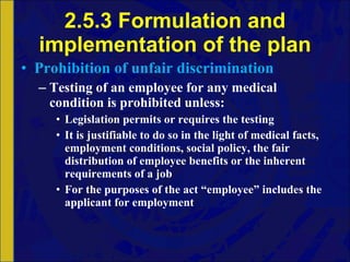 2.5.3 Formulation and implementation of the plan Prohibition of unfair discrimination Testing of an employee for any medical condition is prohibited unless: Legislation permits or requires the testing It is justifiable to do so in the light of medical facts, employment conditions, social policy, the fair distribution of employee benefits or the inherent requirements of a job For the purposes of the act “employee” includes the applicant for employment 