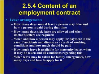 2.5.4 Content of an employment contract Leave arrangements How many days annual leave a person may take and how a person is paid during that time How many days sick leave are allowed and when doctor’s letters are required When and how a person may apply for payment in the case of accidents and disease as a result of working conditions and how much should be paid How much leave is available for maternity leave, when it may be taken and all conditions regarding this When leave may be taken for family emergencies, how many days and how to apply for it 