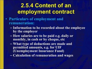 2.5.4 Content of an employment contract Particulars   of   employment   and   remuneration:   Information to be recorded about the employee by the employer How salaries are to be paid e.g. daily or monthly, in cash or by cheque, etc What type of deductions are made and permitted amounts, e.g. for UIF (Unemployment Insurance Fund) Calculation of remuneration and wages 