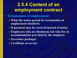 2.5.4 Content of an employment contract Termination   of   employment: What the notice period for termination of employment should be If payment may be received instead of notice Employees who are dismissed, but who live in accommodation provided by the employer Severance packages Certificate of service 