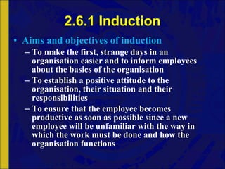 2.6.1 Induction Aims and objectives of induction To make the first, strange days in an organisation easier and to inform employees about the basics of the organisation To establish a positive attitude to the organisation, their situation and their responsibilities To ensure that the employee becomes productive as soon as possible since a new employee will be unfamiliar with the way in which the work must be done and how the organisation functions 