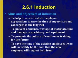 2.6.1 Induction Aims and objectives of induction To help to create realistic employee expectations to save the time of supervisors and colleagues in the long run To prevent accidents, wastage of materials, time and damage to machinery and equipment To promote the culture of continuous training for the future To save the time of the existing employees , who will inevitably be the ones that the new employee will request help from. 