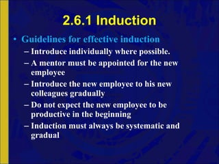 2.6.1 Induction Guidelines for effective induction Introduce individually where possible.  A mentor must be appointed for the new employee Introduce the new employee to his new colleagues gradually Do not expect the new employee to be productive in the beginning Induction must always be systematic and gradual 