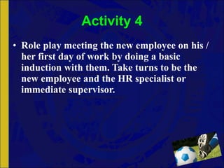 Activity 4 Role play meeting the new employee on his / her first day of work by doing a basic induction with them. Take turns to be the new employee and the HR specialist or immediate supervisor. 