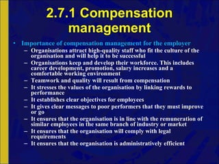 2.7.1 Compensation management Importance of compensation management for the employer Organisations attract high-quality staff who fit the culture of the organisation and will help it to be successful Organisations keep and develop their workforce. This includes career development, promotion, salary increases and a comfortable working environment Teamwork and quality will result from compensation It stresses the values of the organisation by linking rewards to performance It establishes clear objectives for employees It gives clear messages to poor performers that they must improve or go It ensures that the organisation is in line with the remuneration of similar employees in the same branch of industry or market It ensures that the organisation will comply with legal requirements It ensures that the organisation is administratively efficient 
