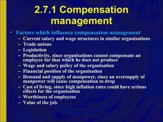 2.7.1 Compensation management Factors which influence compensation management Current salary and wage structures in similar organisations Trade unions Legislation Productivity, since organisations cannot compensate an employee for that which he does not produce Wage and salary policy of the organisation Financial position of the organisation Demand and supply of manpower, since an oversupply of manpower will cause compensation to drop Cost of living, since high inflation rates could have serious effects for the organisation Worthiness of employees Value of the job. 