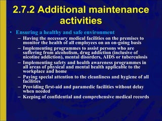 2.7.2 Additional maintenance activities Ensuring a healthy and safe environment Having the necessary medical facilities on the premises to monitor the health of all employees on an on-going basis Implementing programmes to assist persons who are suffering from alcoholism, drug addiction (inclusive of nicotine addiction), mental disorders, AIDS or tuberculosis Implementing safety and health awareness programmes in all areas of physical and mental health applicable to the workplace and home Paying special attention to the cleanliness and hygiene of all facilities Providing first-aid and paramedic facilities without delay when needed Keeping of confidential and comprehensive medical records 
