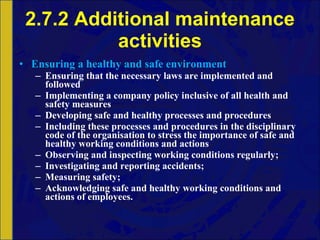 2.7.2 Additional maintenance activities Ensuring a healthy and safe environment Ensuring that the necessary laws are implemented and followed Implementing a company policy inclusive of all health and safety measures Developing safe and healthy processes and procedures Including these processes and procedures in the disciplinary code of the organisation to stress the importance of safe and healthy working conditions and actions Observing and inspecting working conditions regularly; Investigating and reporting accidents; Measuring safety; Acknowledging safe and healthy working conditions and actions of employees. 