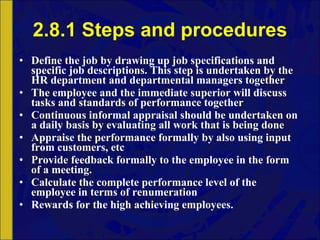 2.8.1 Steps and procedures Define the job by drawing up job specifications and specific job descriptions. This step is undertaken by the HR department and departmental managers together The employee and the immediate superior will discuss tasks and standards of performance together Continuous informal appraisal should be undertaken on a daily basis by evaluating all work that is being done Appraise the performance formally by also using input from customers, etc Provide feedback formally to the employee in the form of a meeting. Calculate the complete performance level of the employee in terms of renumeration Rewards for the high achieving employees. 