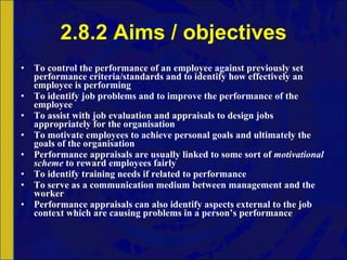2.8.2 Aims / objectives To control the performance of an employee against previously set performance criteria/standards and to identify how effectively an employee is performing To identify job problems and to improve the performance of the employee To assist with job evaluation and appraisals to design jobs appropriately for the organisation To motivate employees to achieve personal goals and ultimately the goals of the organisation Performance appraisals are usually linked to some sort of  motivational scheme  to reward employees fairly To identify training needs if related to performance To serve as a communication medium   between management and the worker Performance appraisals can also identify aspects external to the job context which are causing problems in a person’s performance 