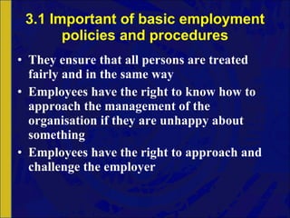 3.1 Important of basic employment policies and procedures They ensure that all persons are treated fairly and in the same way Employees have the right to know how to approach the management of the organisation if they are unhappy about something Employees have the right to approach and challenge the employer 