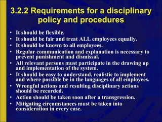 3.2.2 Requirements for a disciplinary policy and procedures It should be flexible. It should be fair and treat ALL employees equally. It should be known to all employees. Regular communication and explanation is necessary to prevent punishment and dismissal. All relevant persons must participate in the drawing up and implementation of the system. It should be easy to understand, realistic to implement and where possible be in the languages of all employees. Wrongful actions and resulting disciplinary actions should be recorded. Action should be taken soon after a transgression. Mitigating circumstances must be taken into consideration in every case. 