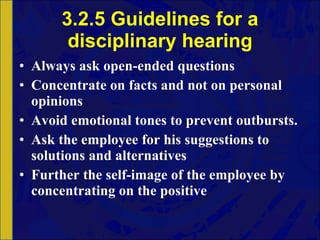 3.2.5 Guidelines for a disciplinary hearing Always ask open-ended questions Concentrate on facts and not on personal opinions Avoid emotional tones to prevent outbursts. Ask the employee for his suggestions to solutions and alternatives Further the self-image of the employee by concentrating on the positive 