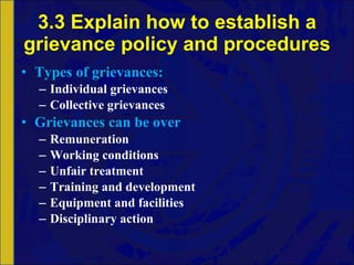 3.3 Explain how to establish a grievance policy and procedures Types of grievances: Individual grievances Collective grievances Grievances can be over Remuneration Working conditions Unfair treatment Training and development Equipment and facilities Disciplinary action 