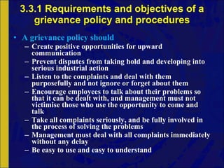 3.3.1 Requirements and objectives of a grievance policy and procedures A grievance policy should Create  positive opportunities for upward communication Prevent disputes from taking hold and developing into serious industrial action  Listen to the complaints and deal with them purposefully and not ignore or forget about them Encourage employees to talk about their problems so that it can be dealt with, and management must not victimise those who use the opportunity to come and talk Take all complaints seriously, and be fully involved in the process of solving the problems Management must deal with all complaints immediately without any delay Be easy to use and easy to understand 