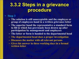 3.3.2 Steps in a grievance procedure Step 3 The solution is still unacceptable and the employee or group of employees hand in a written grievance letter The superior hand the representative a standard form to fill in which has previously been drawn up after participation by management and employees The letter or form is handed to the departmental head The departmental head does a proper investigation Discusses the matter with all relevant persons Gives his answer in three working days in a formal written letter 