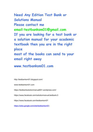 Need Any Edition Test Bank or
Solutions Manual
Please contact me
email:testbanksm01@gmail.com
If you are looking for a test bank or
a solution manual for your academic
textbook then you are in the right
place
most of the books can send to your
email right away
www.testbanksm01.com
http://testbanksm01.blogspot.com/
www.testbanksm01.com
https://testbanksolutionmanual001.wordpress.com/
https://www.facebook.com/solutionmanual.testbank.5
https://www.facebook.com/testbanksm01
https://sites.google.com/site/testbanksm01
 