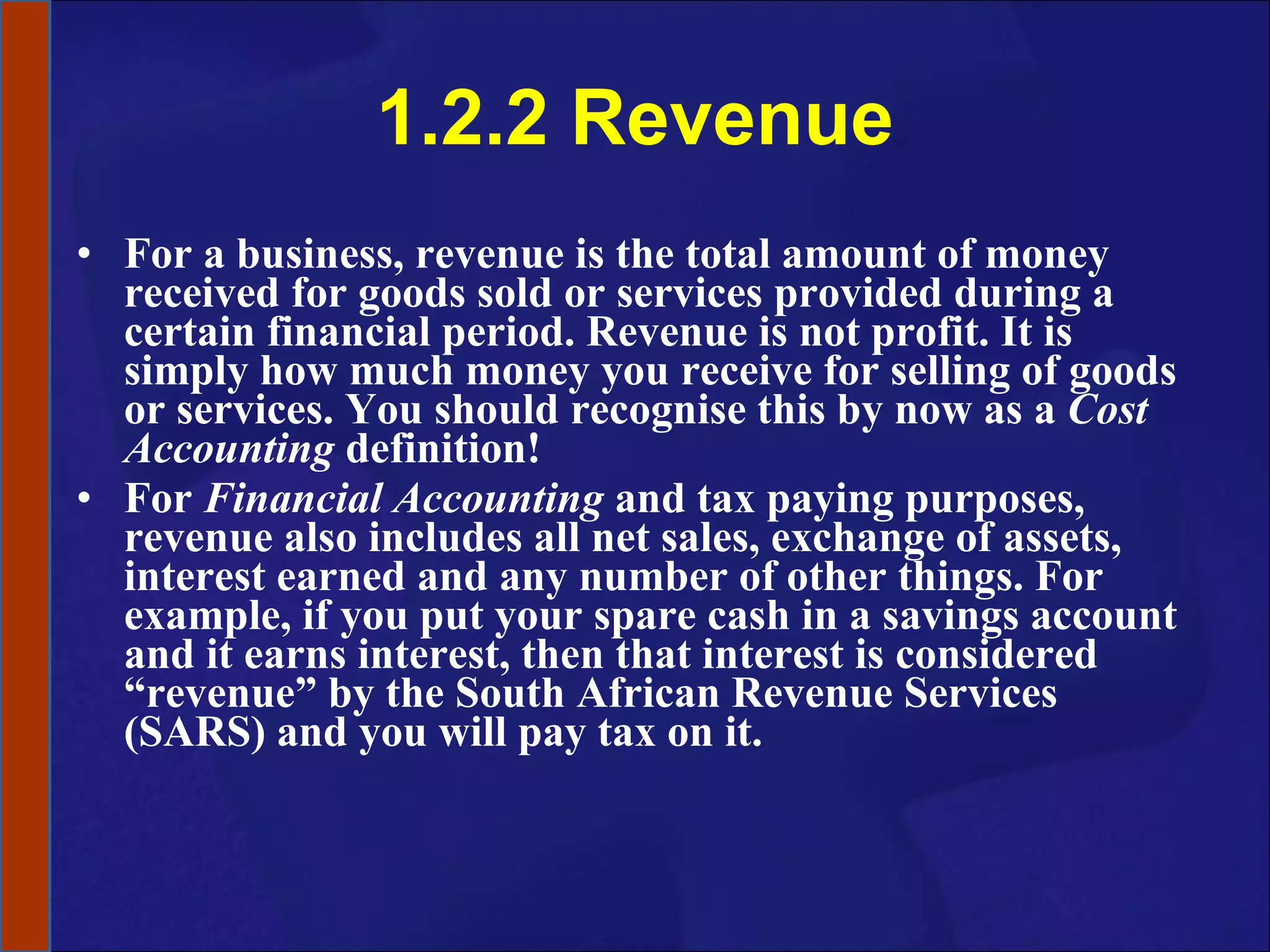 1.2.2 Revenue For a business, revenue is the total amount of money received   for goods sold or services provided   during a certain financial period. Revenue is not profit. It is simply how much money you receive for selling of goods or services. You should recognise this by now as a  Cost Accounting  definition! For  Financial Accounting  and tax paying purposes, revenue also includes all net sales, exchange of assets, interest earned and any number of other things. For example, if you put your spare cash in a savings account and it earns interest, then that interest is considered “revenue” by the South African Revenue Services (SARS) and you will pay tax on it.  