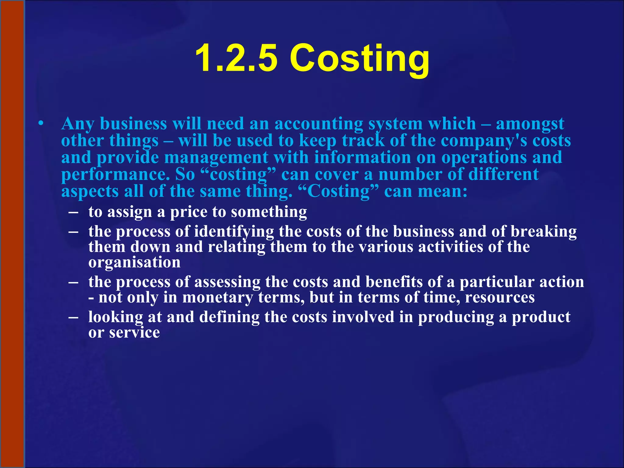 1.2.5 Costing Any business will need an accounting system which – amongst other things – will be used to keep track of the company's costs and provide management with information on operations and performance. So “costing” can cover a number of different aspects all of the same thing. “Costing” can mean:  to assign a price to something the process of identifying the costs of the business and of breaking them down and relating them to the various activities of the organisation the process of assessing the costs and benefits of a particular action - not only in monetary terms, but in terms of time, resources looking at and defining the costs involved in producing a product or service 