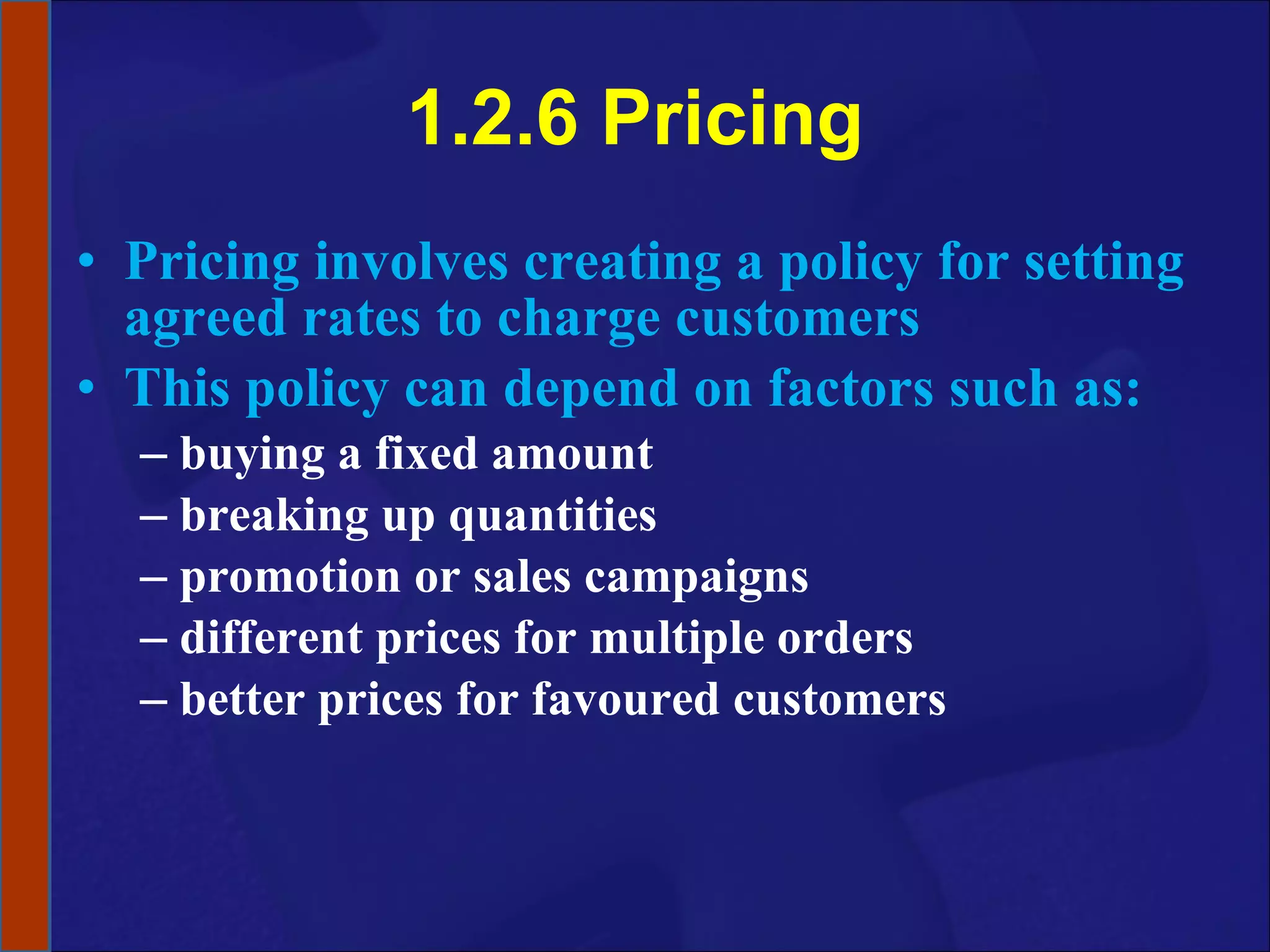 1.2.6 Pricing Pricing involves creating a policy for setting agreed rates to charge customers This policy can depend on factors such as:  buying a fixed amount  breaking up quantities promotion or sales campaigns different prices for multiple orders better prices for favoured customers 