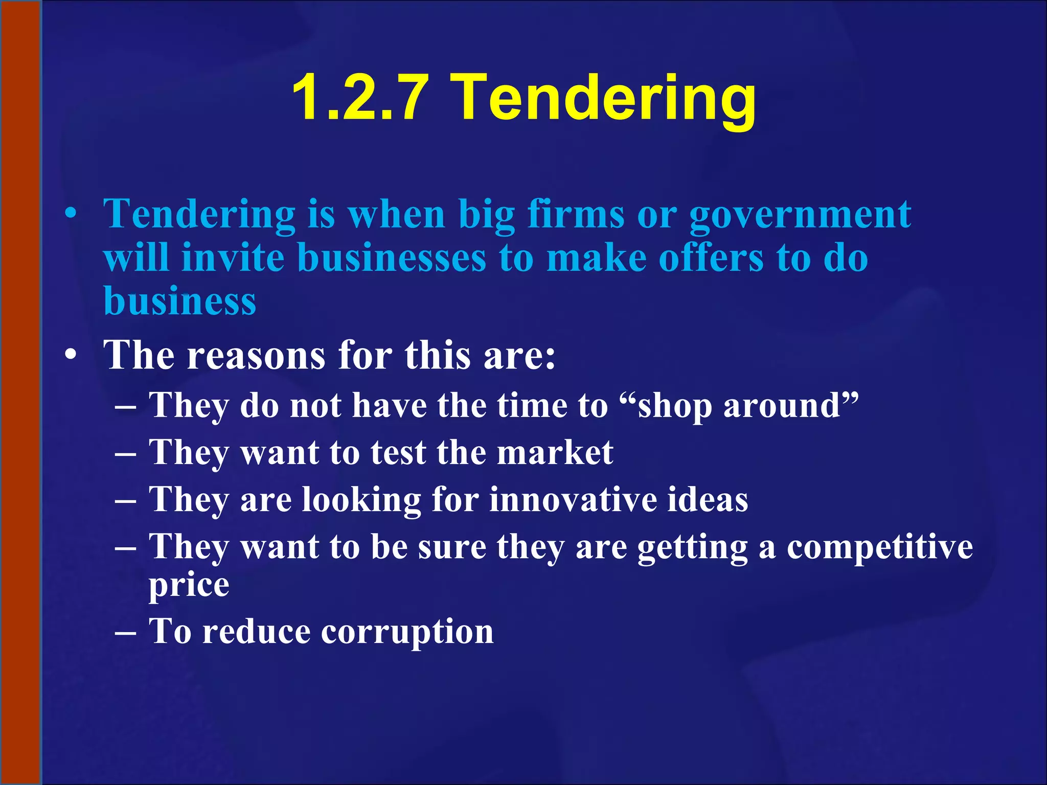 1.2.7 Tendering Tendering is when big firms or government will invite businesses to make offers to do business The reasons for this are: They do not have the time to “shop around” They want to test the market They are looking for innovative ideas They want to be sure they are getting a competitive price To reduce corruption 