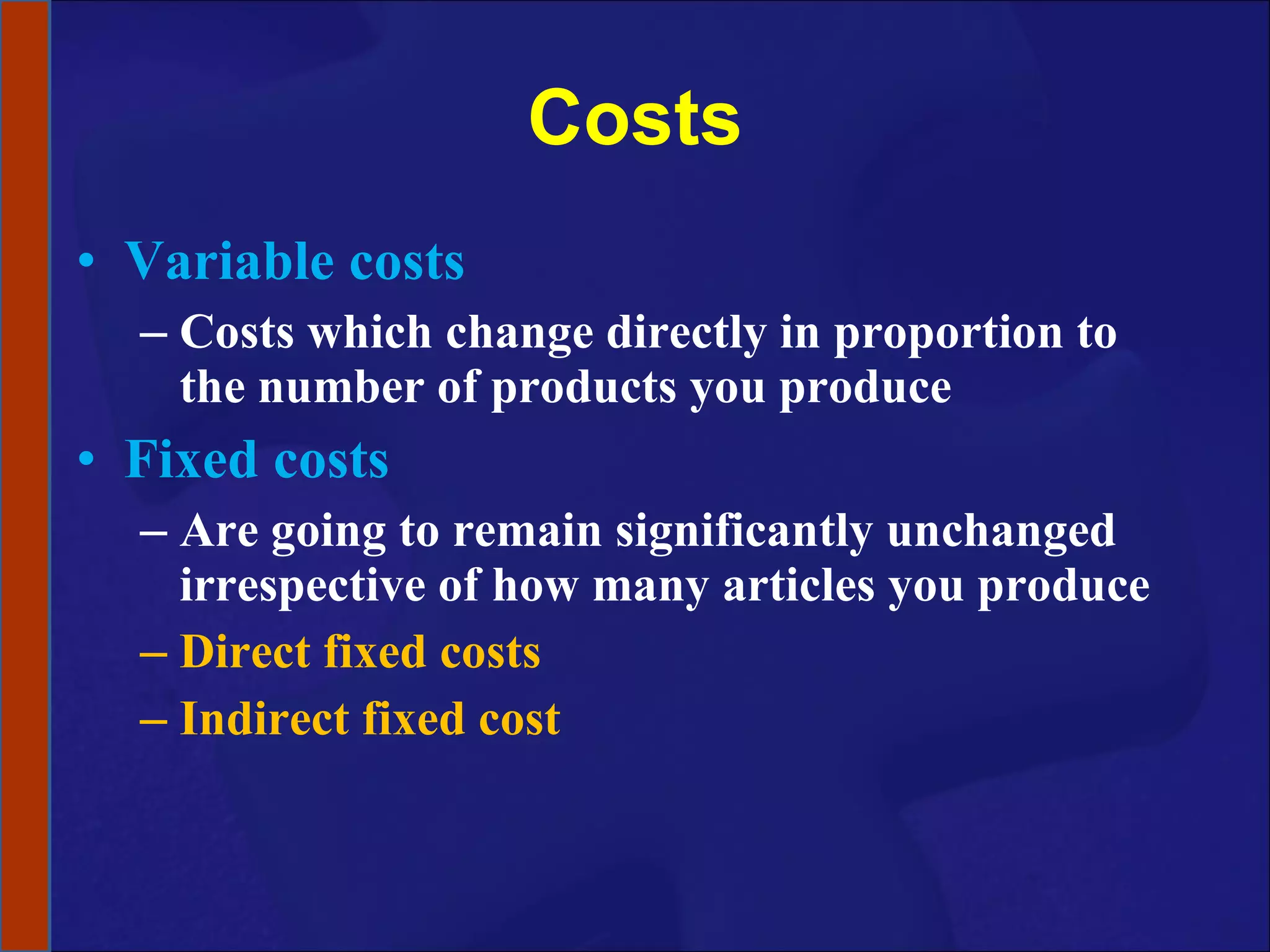 Costs Variable costs Costs which change directly in proportion to the number of products you produce Fixed costs Are going to remain significantly unchanged irrespective of how many articles you produce Direct fixed costs Indirect fixed cost 