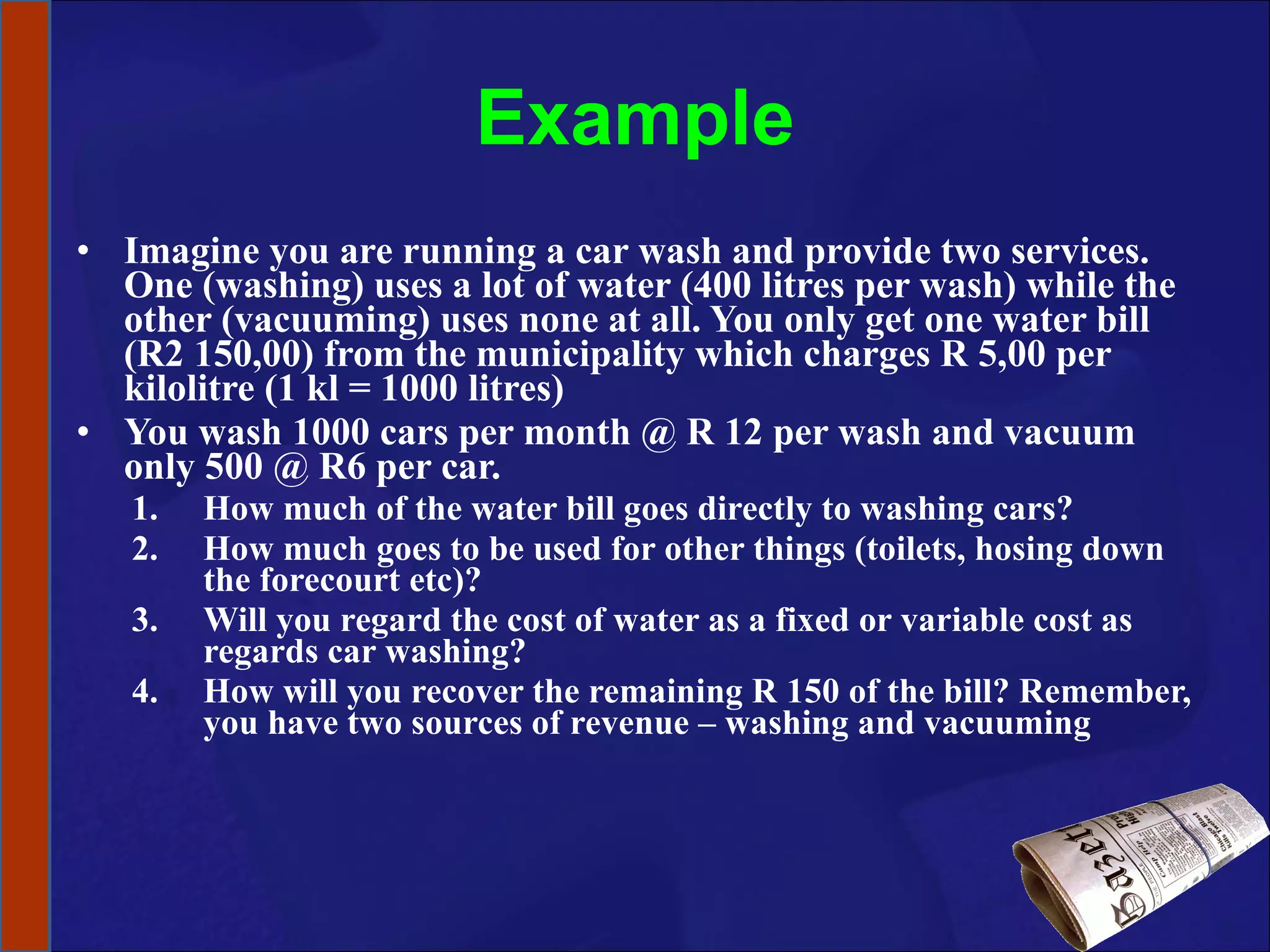 Example Imagine you are running a car wash and provide two services. One (washing) uses a lot of water (400 litres per wash) while the other (vacuuming) uses none at all. You only get one water bill (R2 150,00) from the municipality which charges R 5,00 per kilolitre (1 kl = 1000 litres) You wash 1000 cars per month @ R 12 per wash and vacuum only 500 @ R6 per car.  How much of the water bill goes directly to washing cars?  How much goes to be used for other things (toilets, hosing down the forecourt etc)? Will you regard the cost of water as a fixed or variable cost as regards car washing? How will you recover the remaining R 150 of the bill? Remember, you have two sources of revenue – washing and vacuuming  