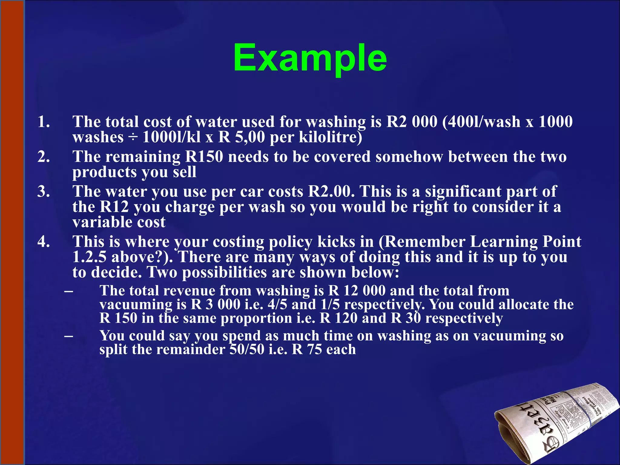 Example The total cost of water used for washing is R2 000 (400l/wash x 1000 washes ÷ 1000l/kl x R 5,00 per kilolitre) The remaining R150 needs to be covered somehow between the two products you sell  The water you use per car costs R2.00. This is a significant part of the R12 you charge per wash so you would be right to consider it a variable cost This is where your costing policy kicks in (Remember Learning Point 1.2.5 above?). There are many ways of doing this and it is up to you to decide. Two possibilities are shown below: The total revenue from washing is R 12 000 and the total from vacuuming is R 3 000 i.e. 4/5 and 1/5 respectively. You could allocate the R 150 in the same proportion i.e. R 120 and R 30 respectively You could say you spend as much time on washing as on vacuuming so split the remainder 50/50 i.e. R 75 each 