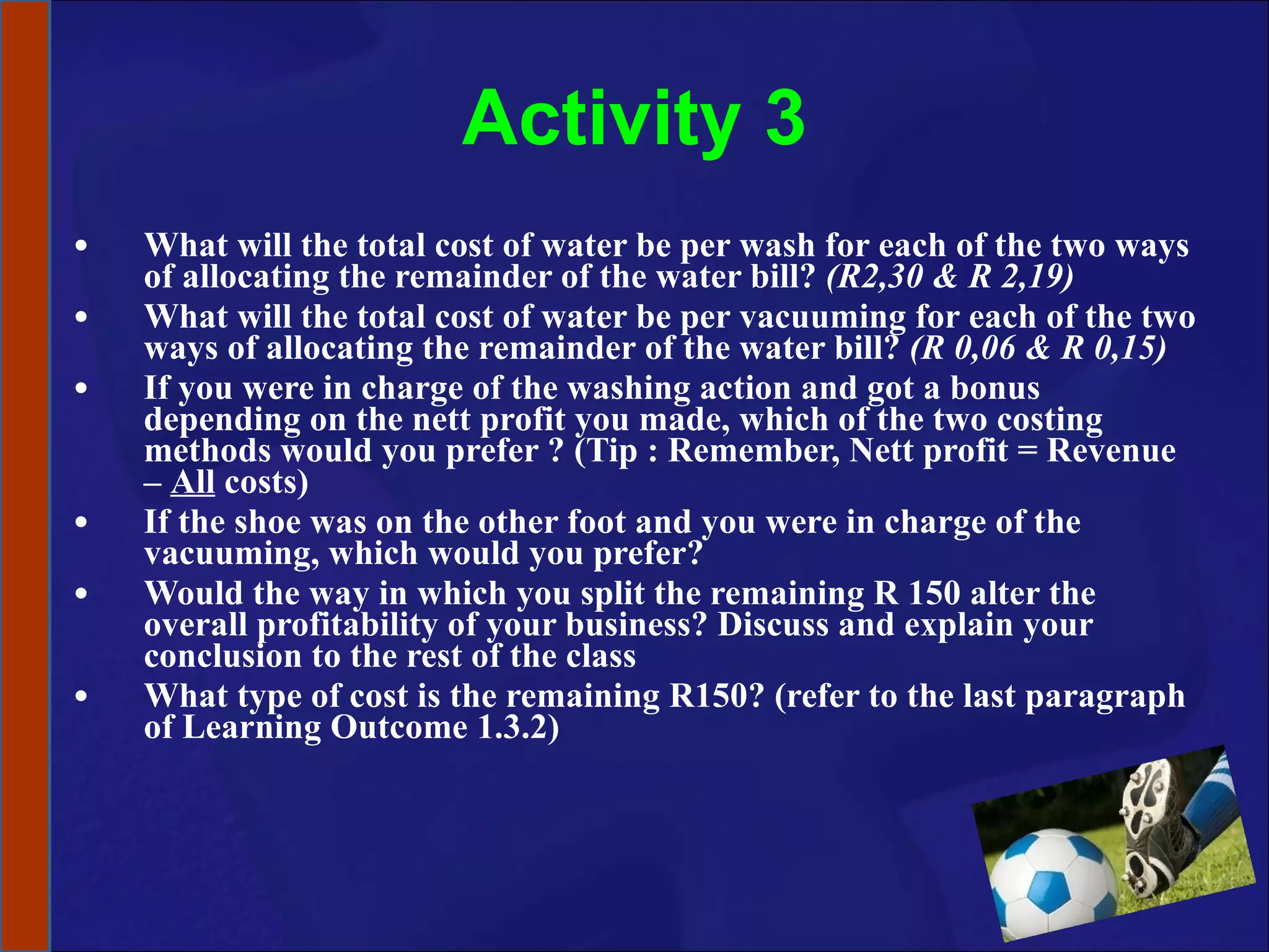Activity 3 What will the total cost of water be per wash for each of the two ways of allocating the remainder of the water bill?  (R2,30 & R 2,19) What will the total cost of water be per vacuuming for each of the two ways of allocating the remainder of the water bill?  (R 0,06 & R 0,15) If you were in charge of the washing action and got a bonus depending on the nett profit you made, which of the two costing methods would you prefer ? (Tip : Remember, Nett profit = Revenue –  All  costs) If the shoe was on the other foot and you were in charge of the vacuuming, which would you prefer? Would the way in which you split the remaining R 150 alter the overall profitability of your business? Discuss and explain your conclusion to the rest of the class What type of cost is the remaining R150? (refer to the last paragraph of Learning Outcome 1.3.2) 