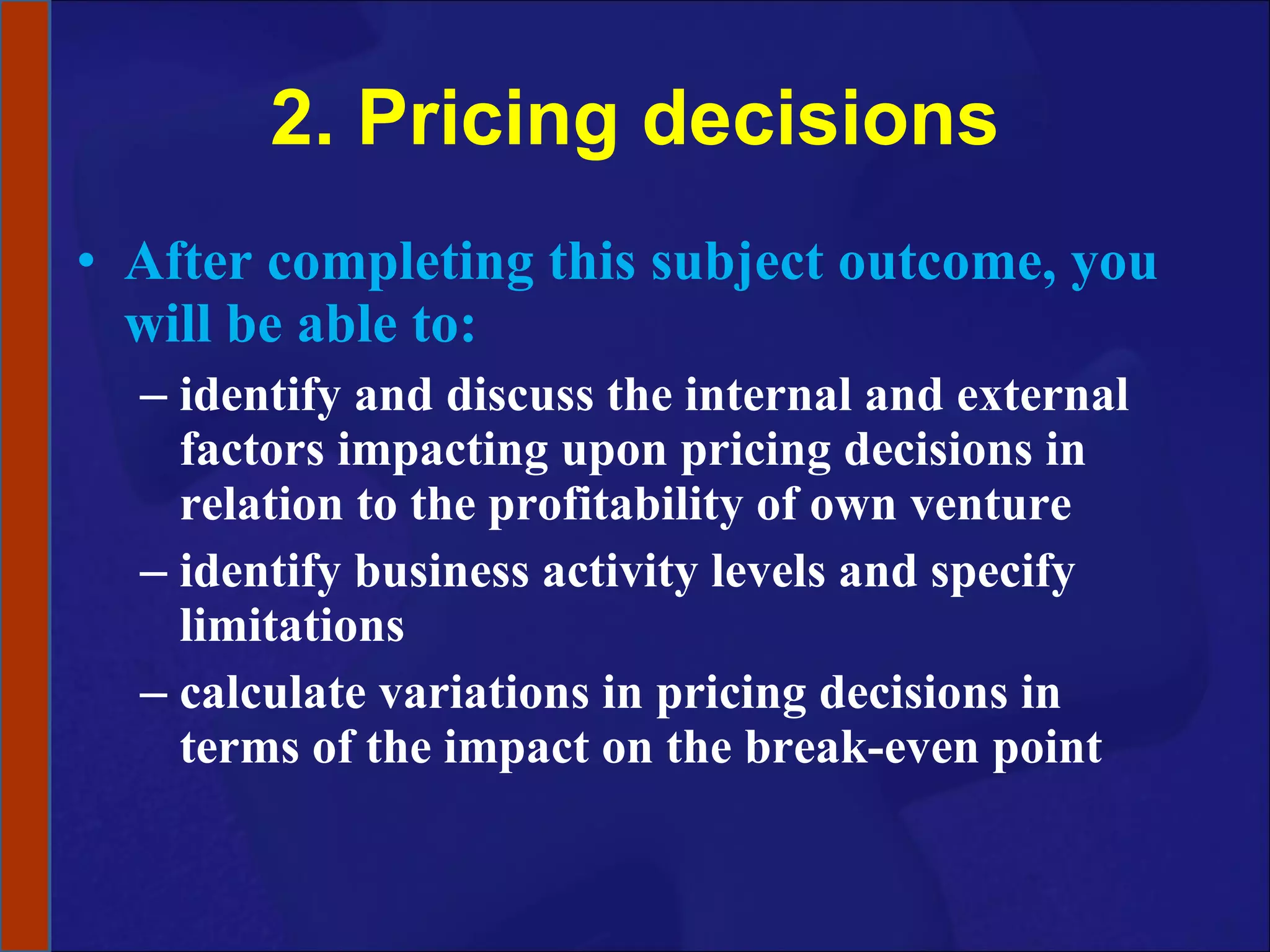 2. Pricing decisions After completing this subject outcome, you will be able to: identify and discuss the internal and external factors impacting upon pricing decisions in relation to the profitability of own venture identify business activity levels and specify limitations calculate variations in pricing decisions in terms of the impact on the break-even point 